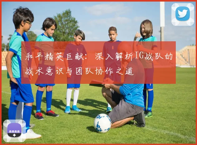 和平精英巨献：深入解析IG战队的战术意识与团队协作之道