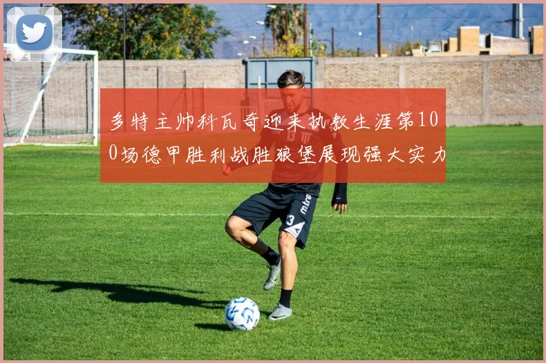 多特主帅科瓦奇迎来执教生涯第100场德甲胜利战胜狼堡展现强大实力