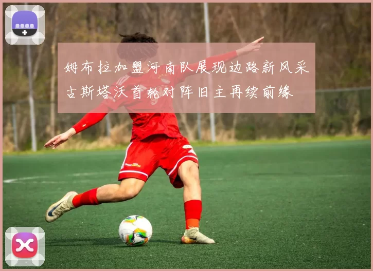 姆布拉加盟河南队展现边路新风采古斯塔沃首轮对阵旧主再续前缘