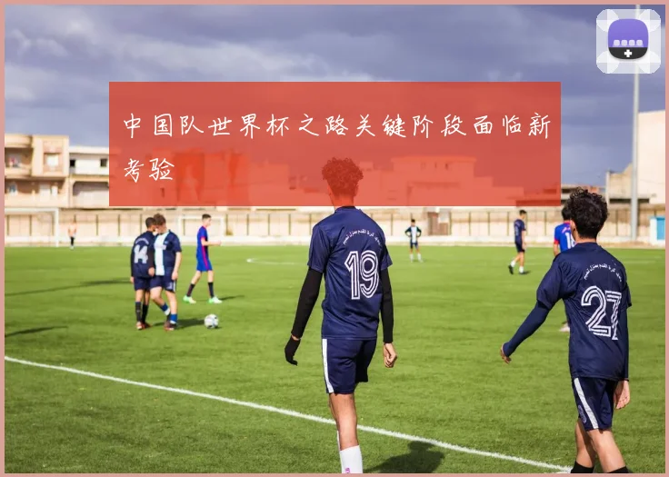 中国队世界杯之路关键阶段面临新考验