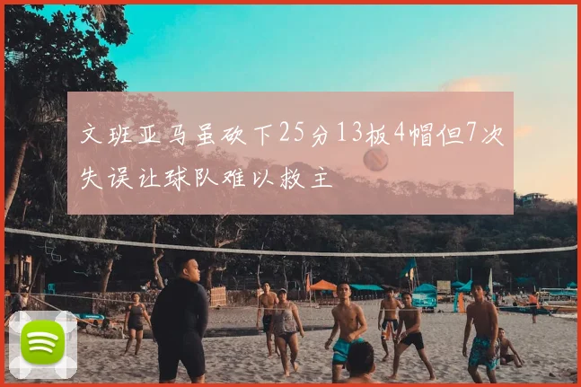 文班亚马虽砍下25分13板4帽但7次失误让球队难以救主