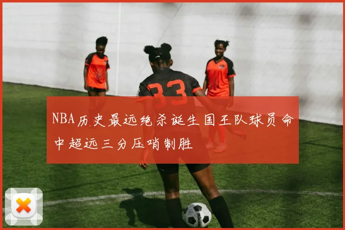 NBA历史最远绝杀诞生国王队球员命中超远三分压哨制胜