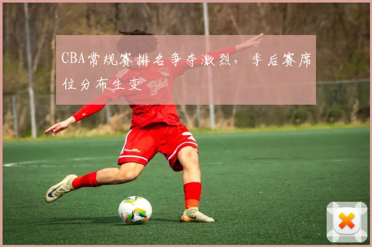 CBA常规赛排名争夺激烈，季后赛席位分布生变