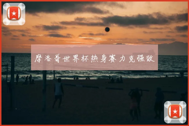 摩洛哥世界杯热身赛力克强敌