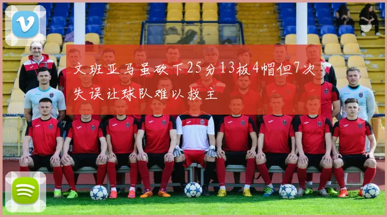 文班亚马虽砍下25分13板4帽但7次失误让球队难以救主