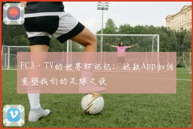 FC3·TV的世界杯记忆:这款App如何重塑我们的足球之夜