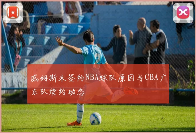 威姆斯未签约NBA球队原因与CBA广东队续约动态