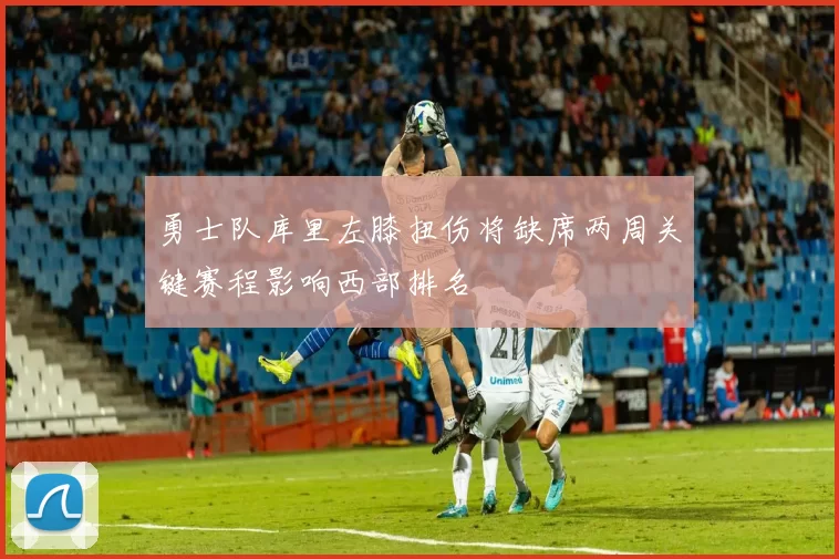 勇士队库里左膝扭伤将缺席两周关键赛程影响西部排名