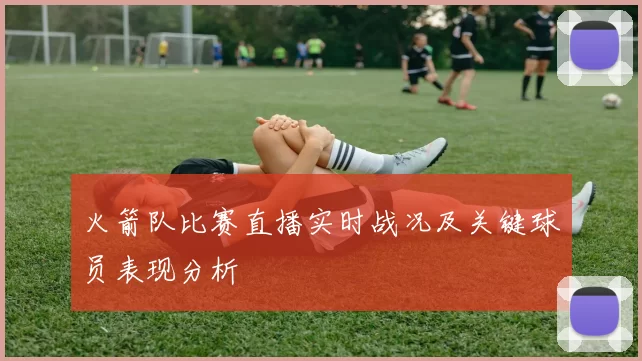 火箭队比赛直播实时战况及关键球员表现分析