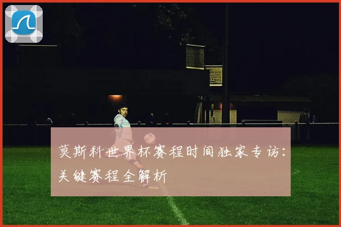 莫斯科世界杯赛程时间独家专访:关键赛程全解析