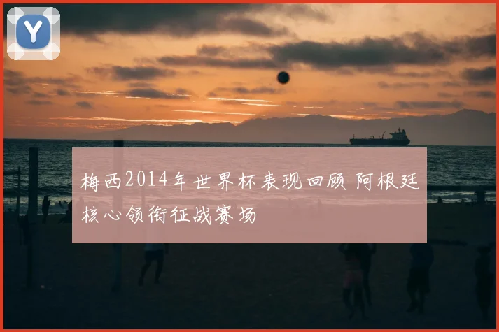 梅西2014年世界杯表现回顾 阿根廷核心领衔征战赛场