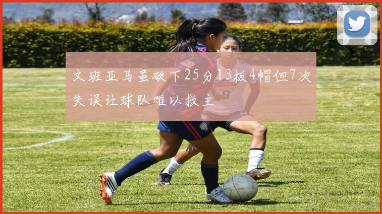 文班亚马虽砍下25分13板4帽但7次失误让球队难以救主