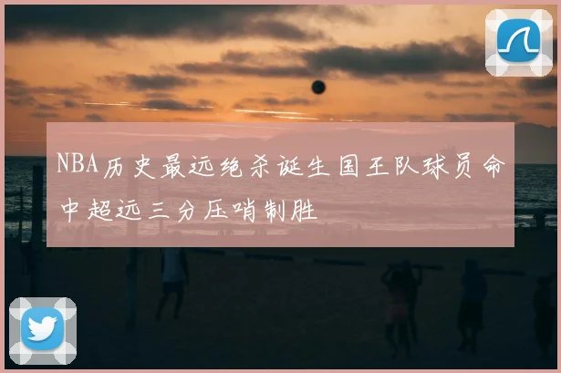 NBA历史最远绝杀诞生国王队球员命中超远三分压哨制胜