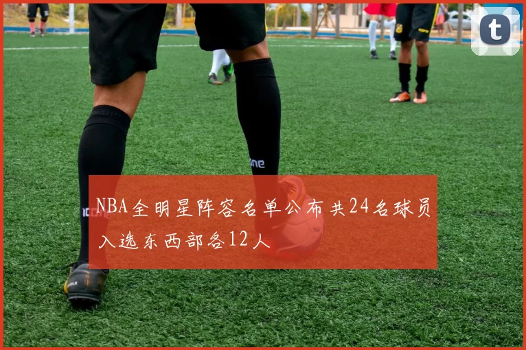 NBA全明星阵容名单公布共24名球员入选东西部各12人
