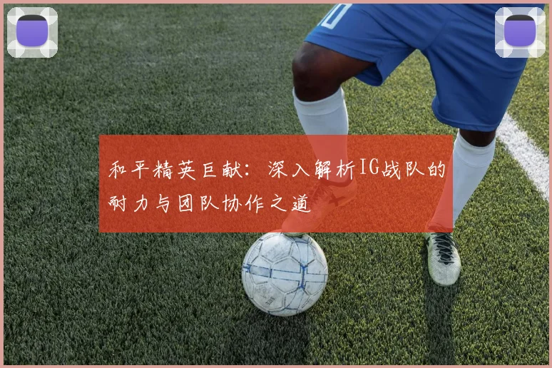 和平精英巨献:深入解析IG战队的耐力与团队协作之道