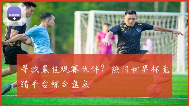 寻找最佳观赛伙伴?热门世界杯竞猜平台综合盘点