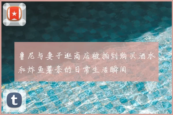 鲁尼与妻子逛商店被拍到购买酒水和炸鱼薯条的日常生活瞬间