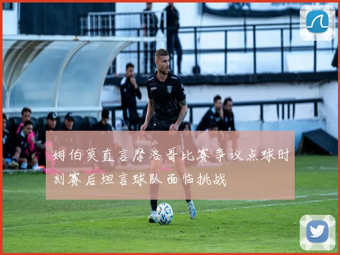 姆伯莫直言摩洛哥比赛争议点球时刻赛后坦言球队面临挑战