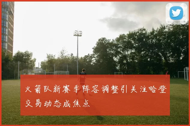 火箭队新赛季阵容调整引关注哈登交易动态成焦点