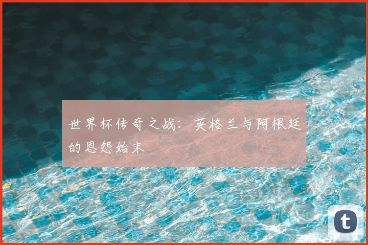 世界杯传奇之战：英格兰与阿根廷的恩怨始末