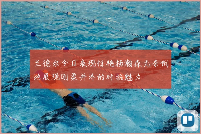 兰德尔今日表现惊艳杨瀚森无奈倒地展现刚柔并济的对抗魅力