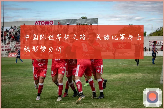 中国队世界杯之路：关键比赛与出线形势分析