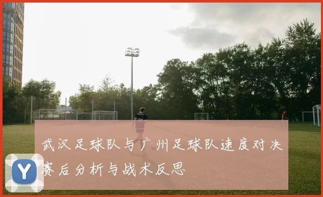 武汉足球队与广州足球队速度对决赛后分析与战术反思