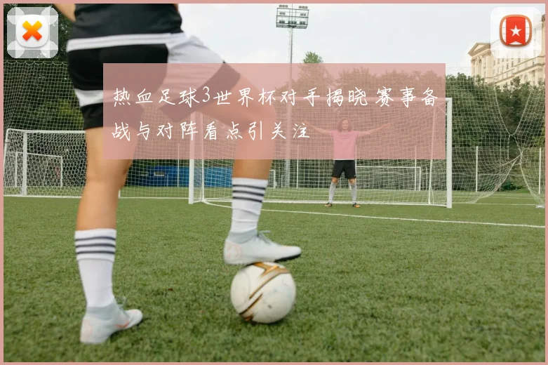 热血足球3世界杯对手揭晓 赛事备战与对阵看点引关注