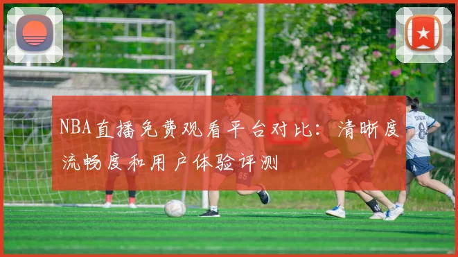 NBA直播免费观看平台对比：清晰度流畅度和用户体验评测