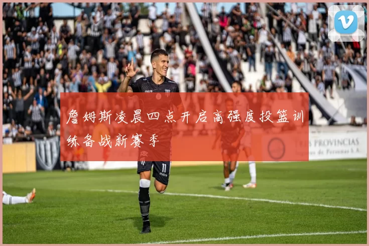 詹姆斯凌晨四点开启高强度投篮训练备战新赛季