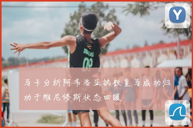 马卡分析阿韦洛亚执教皇马成功归功于维尼修斯状态回暖