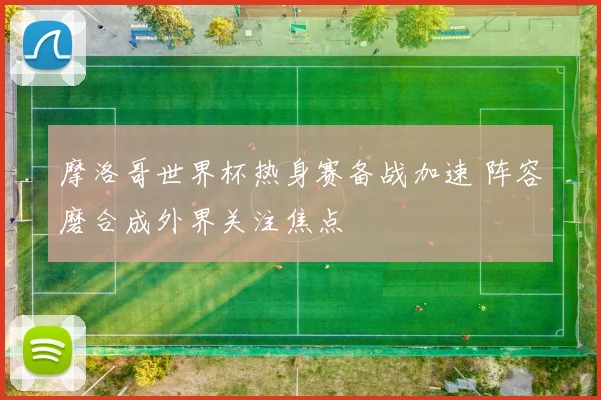 摩洛哥世界杯热身赛备战加速 阵容磨合成外界关注焦点