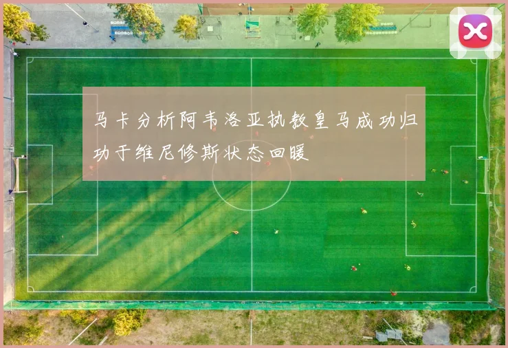 马卡分析阿韦洛亚执教皇马成功归功于维尼修斯状态回暖