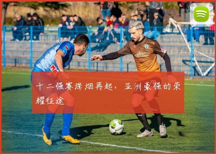 十二强赛烽烟再起,亚洲豪强的荣耀征途
