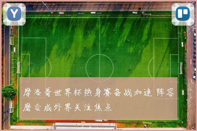摩洛哥世界杯热身赛备战加速 阵容磨合成外界关注焦点
