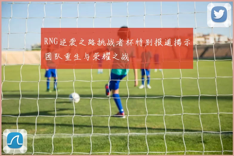 RNG逆袭之路挑战者杯特别报道揭示团队重生与荣耀之战