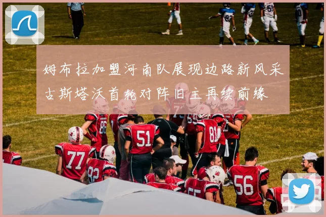 姆布拉加盟河南队展现边路新风采古斯塔沃首轮对阵旧主再续前缘
