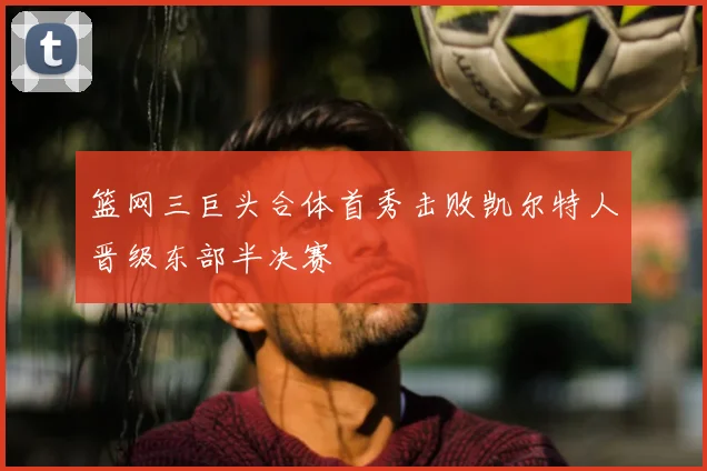 篮网三巨头合体首秀击败凯尔特人晋级东部半决赛