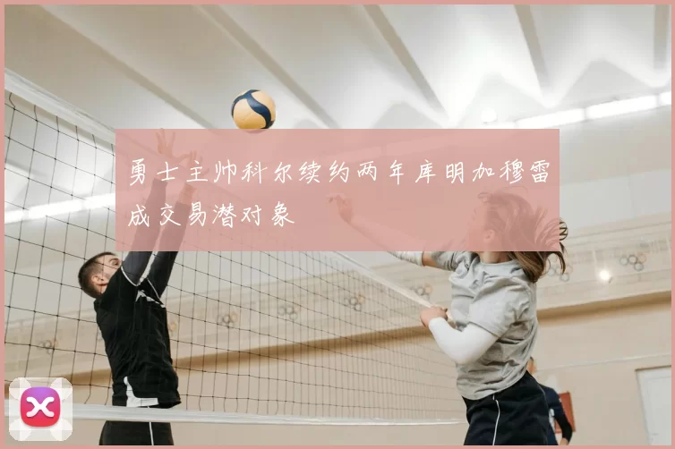 勇士主帅科尔续约两年库明加穆雷成交易潜对象