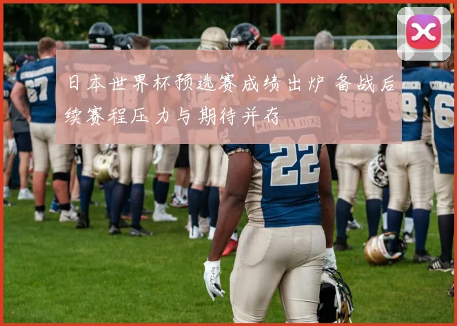 日本世界杯预选赛成绩出炉 备战后续赛程压力与期待并存