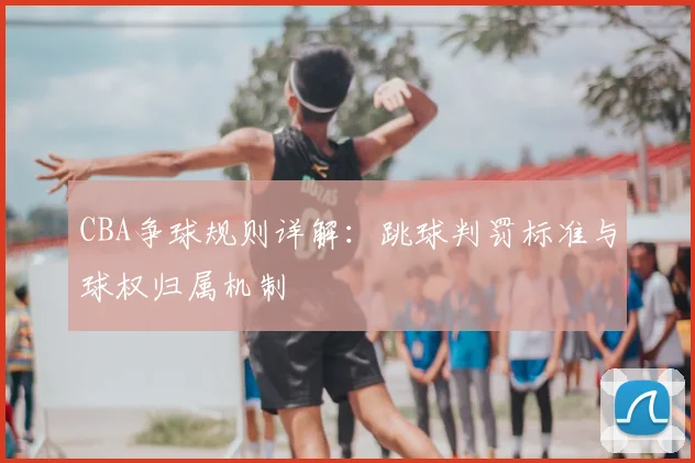 CBA争球规则详解：跳球判罚标准与球权归属机制