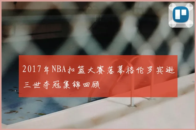 2017年NBA扣篮大赛落幕格伦罗宾逊三世夺冠集锦回顾