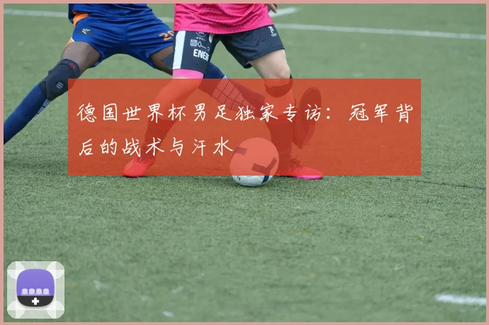 德国世界杯男足独家专访：冠军背后的战术与汗水