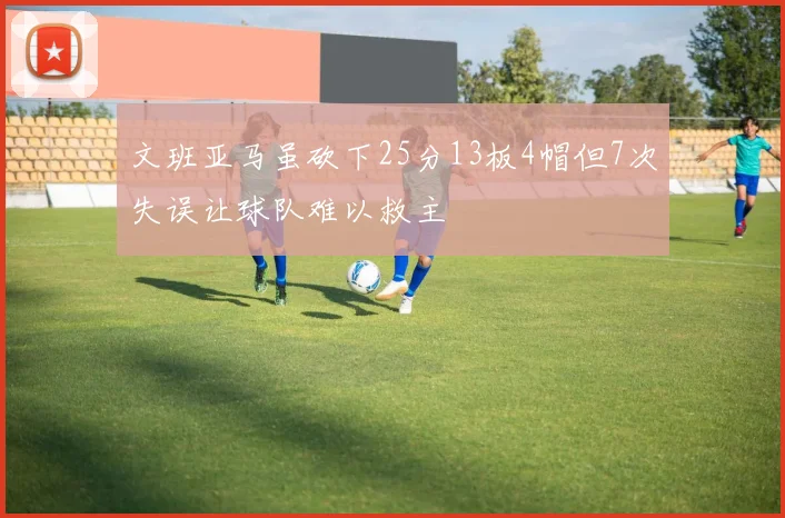 文班亚马虽砍下25分13板4帽但7次失误让球队难以救主
