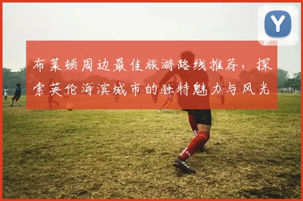 布莱顿周边最佳旅游路线推荐，探索英伦海滨城市的独特魅力与风光