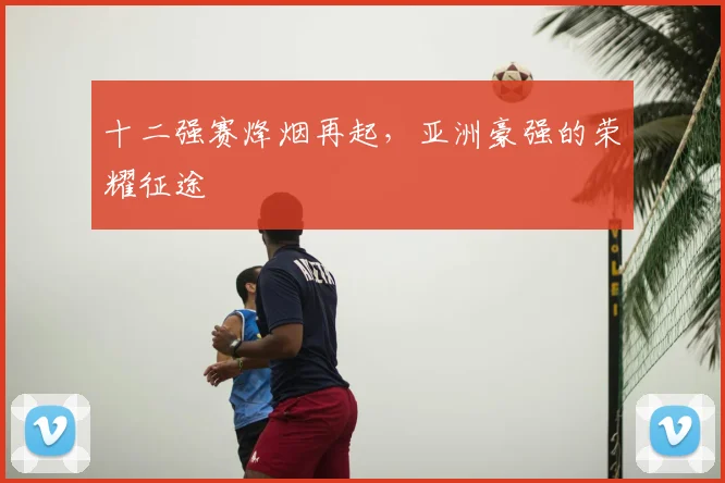 十二强赛烽烟再起,亚洲豪强的荣耀征途