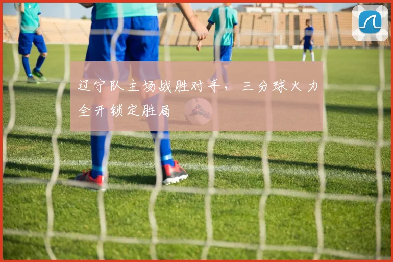 辽宁队主场战胜对手，三分球火力全开锁定胜局