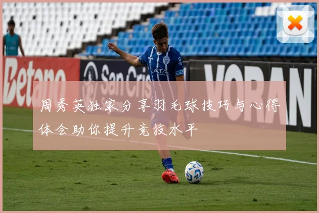 周秀英独家分享羽毛球技巧与心得体会助你提升竞技水平