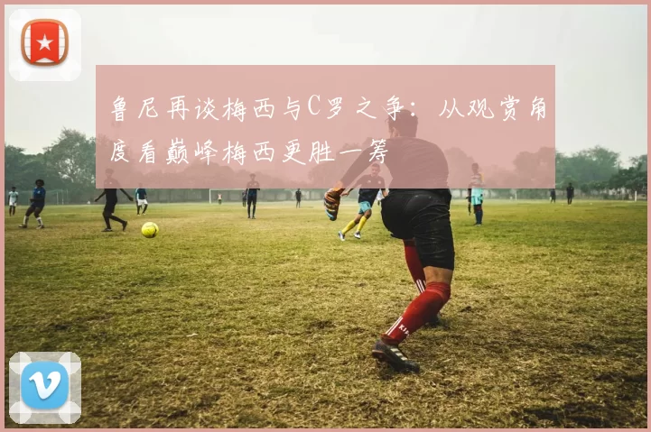 鲁尼再谈梅西与C罗之争：从观赏角度看巅峰梅西更胜一筹