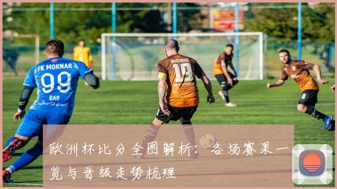 欧洲杯比分全图解析：各场赛果一览与晋级走势梳理